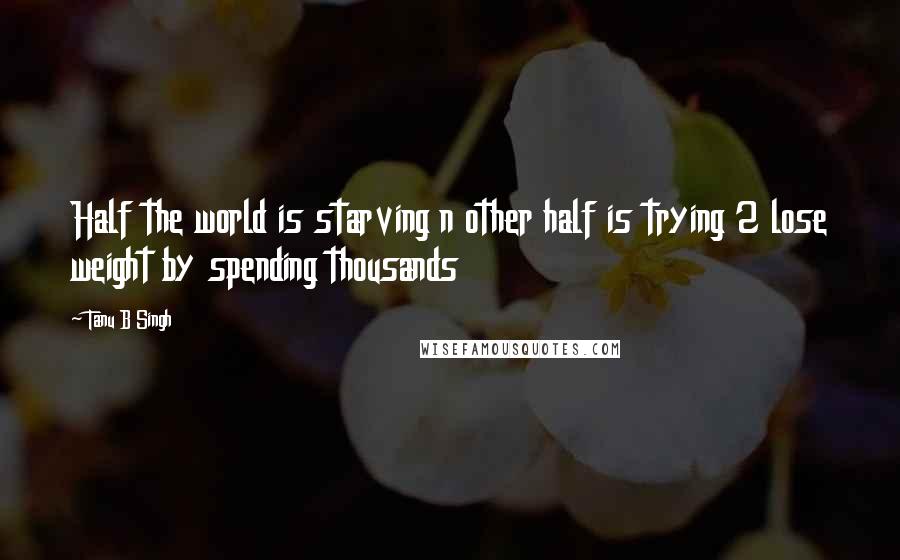 Tanu B Singh Quotes: Half the world is starving n other half is trying 2 lose weight by spending thousands