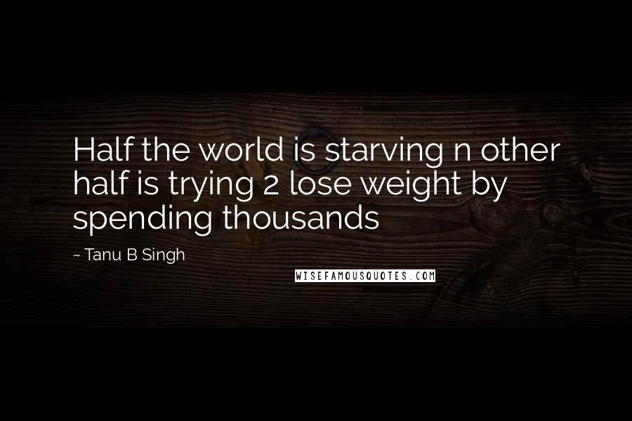 Tanu B Singh Quotes: Half the world is starving n other half is trying 2 lose weight by spending thousands