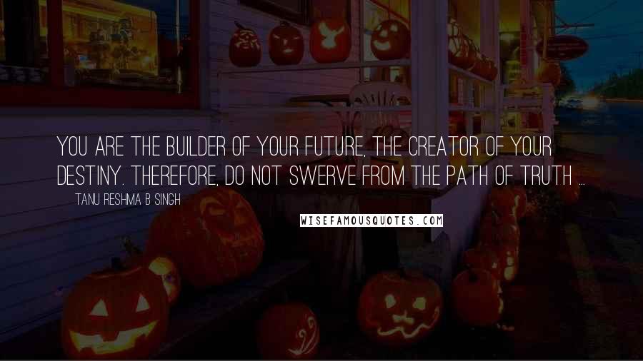 Tanu Reshma B Singh Quotes: You are the builder of your future, the creator of your destiny. Therefore, do not swerve from the path of truth ...