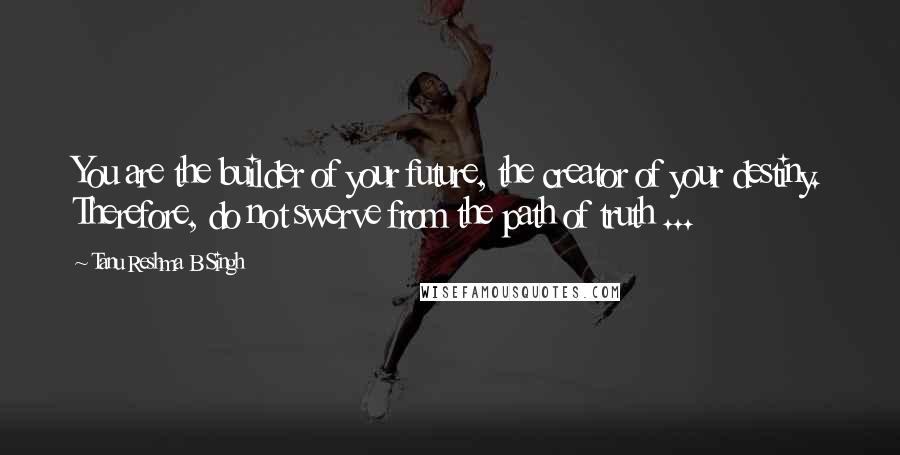 Tanu Reshma B Singh Quotes: You are the builder of your future, the creator of your destiny. Therefore, do not swerve from the path of truth ...