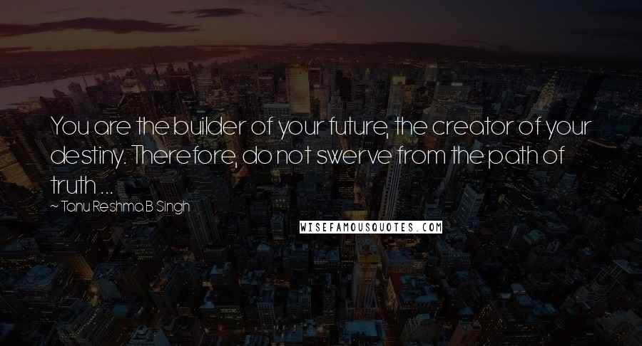 Tanu Reshma B Singh Quotes: You are the builder of your future, the creator of your destiny. Therefore, do not swerve from the path of truth ...