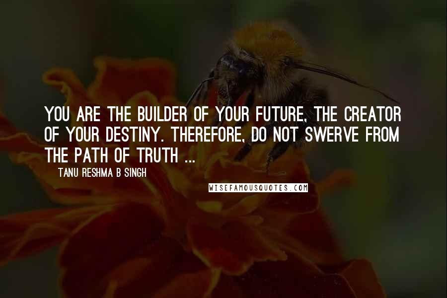 Tanu Reshma B Singh Quotes: You are the builder of your future, the creator of your destiny. Therefore, do not swerve from the path of truth ...