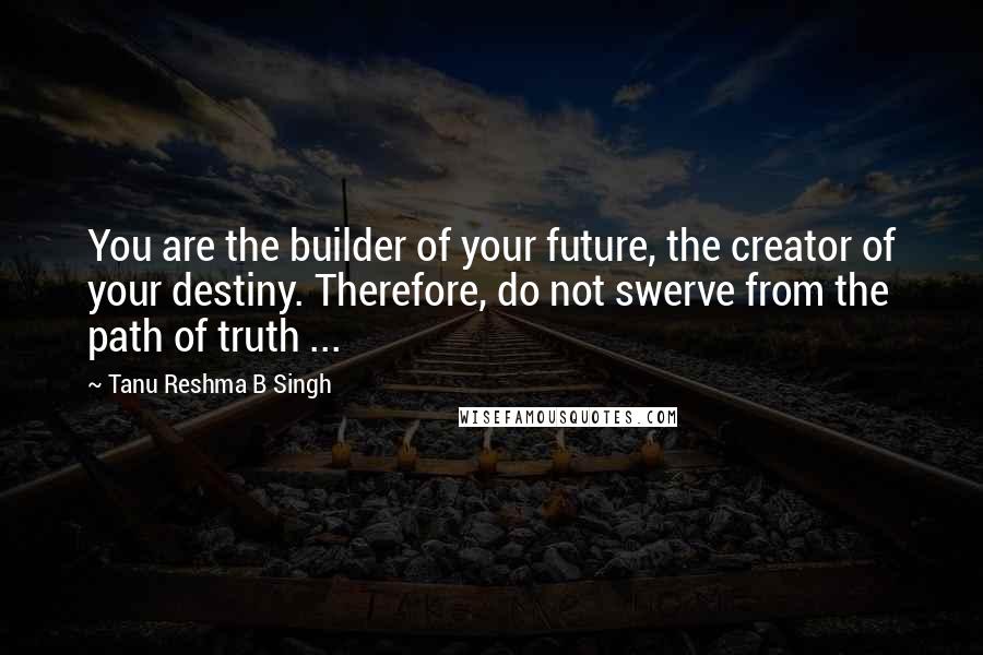 Tanu Reshma B Singh Quotes: You are the builder of your future, the creator of your destiny. Therefore, do not swerve from the path of truth ...