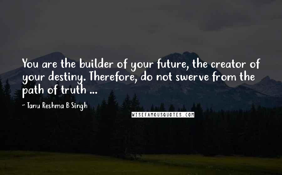 Tanu Reshma B Singh Quotes: You are the builder of your future, the creator of your destiny. Therefore, do not swerve from the path of truth ...