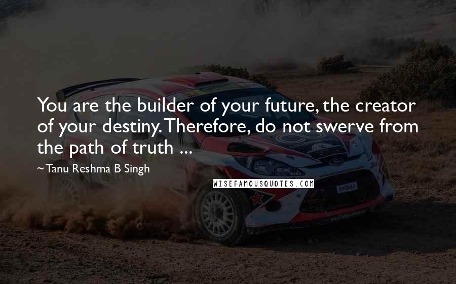 Tanu Reshma B Singh Quotes: You are the builder of your future, the creator of your destiny. Therefore, do not swerve from the path of truth ...