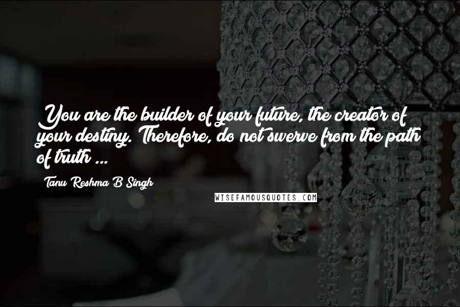 Tanu Reshma B Singh Quotes: You are the builder of your future, the creator of your destiny. Therefore, do not swerve from the path of truth ...