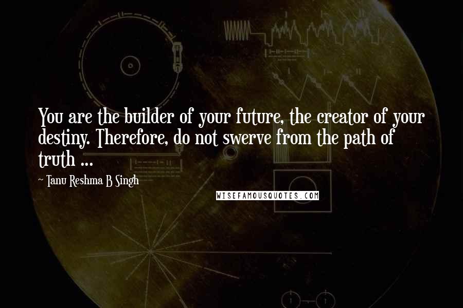 Tanu Reshma B Singh Quotes: You are the builder of your future, the creator of your destiny. Therefore, do not swerve from the path of truth ...