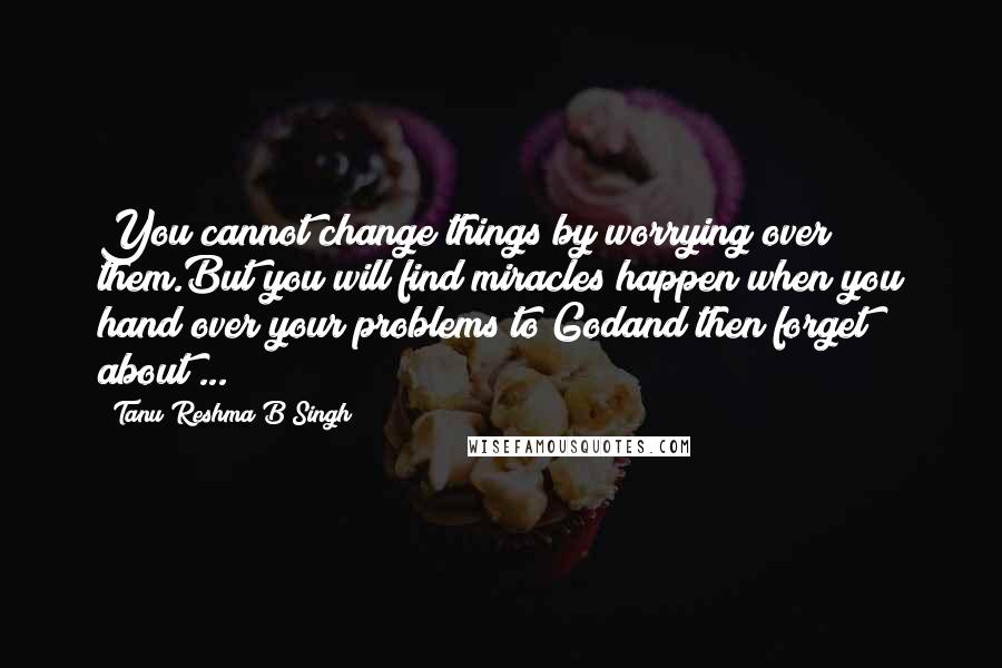 Tanu Reshma B Singh Quotes: You cannot change things by worrying over them.But you will find miracles happen when you hand over your problems to Godand then forget about ...