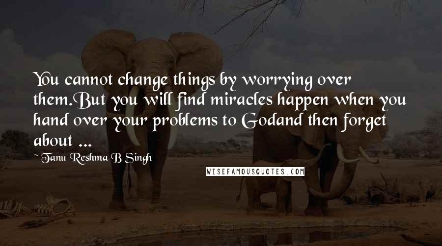 Tanu Reshma B Singh Quotes: You cannot change things by worrying over them.But you will find miracles happen when you hand over your problems to Godand then forget about ...