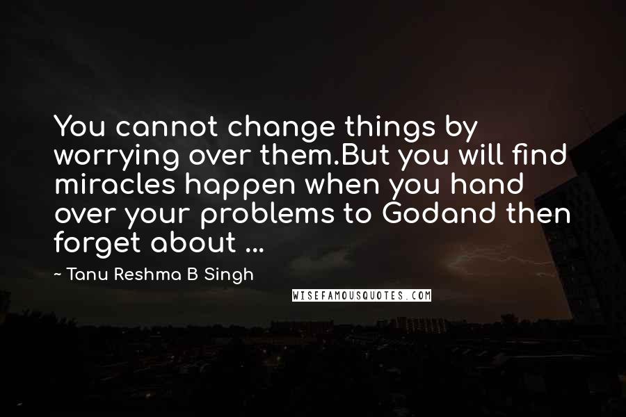 Tanu Reshma B Singh Quotes: You cannot change things by worrying over them.But you will find miracles happen when you hand over your problems to Godand then forget about ...