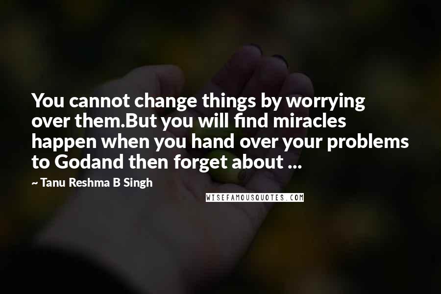 Tanu Reshma B Singh Quotes: You cannot change things by worrying over them.But you will find miracles happen when you hand over your problems to Godand then forget about ...