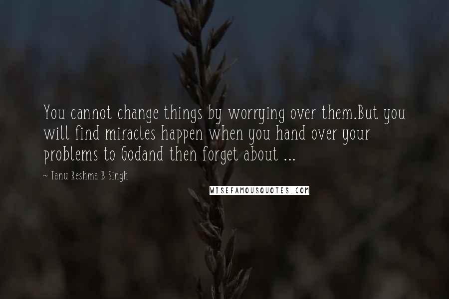 Tanu Reshma B Singh Quotes: You cannot change things by worrying over them.But you will find miracles happen when you hand over your problems to Godand then forget about ...