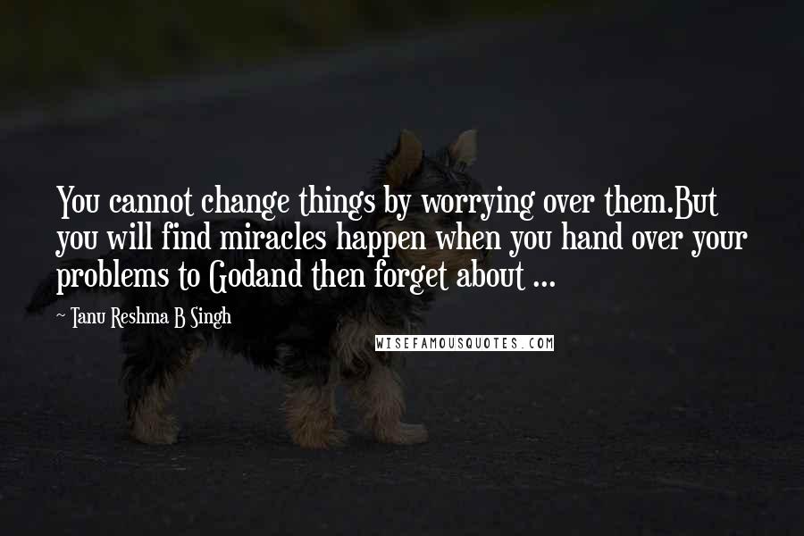 Tanu Reshma B Singh Quotes: You cannot change things by worrying over them.But you will find miracles happen when you hand over your problems to Godand then forget about ...