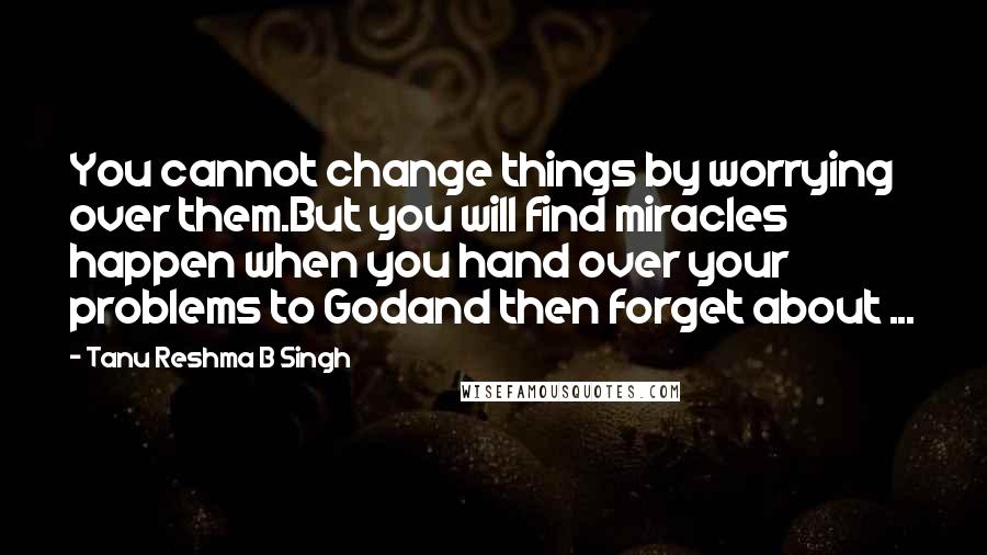 Tanu Reshma B Singh Quotes: You cannot change things by worrying over them.But you will find miracles happen when you hand over your problems to Godand then forget about ...