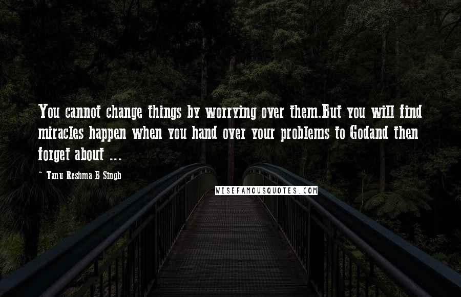 Tanu Reshma B Singh Quotes: You cannot change things by worrying over them.But you will find miracles happen when you hand over your problems to Godand then forget about ...