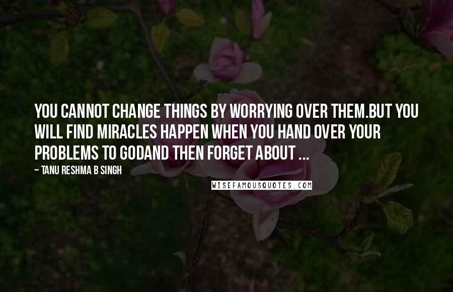 Tanu Reshma B Singh Quotes: You cannot change things by worrying over them.But you will find miracles happen when you hand over your problems to Godand then forget about ...