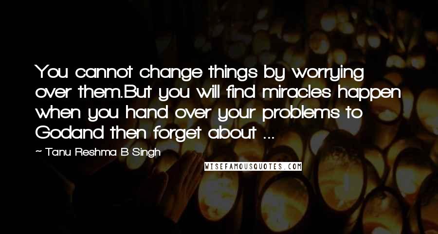 Tanu Reshma B Singh Quotes: You cannot change things by worrying over them.But you will find miracles happen when you hand over your problems to Godand then forget about ...