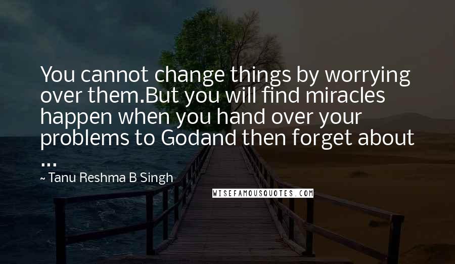 Tanu Reshma B Singh Quotes: You cannot change things by worrying over them.But you will find miracles happen when you hand over your problems to Godand then forget about ...