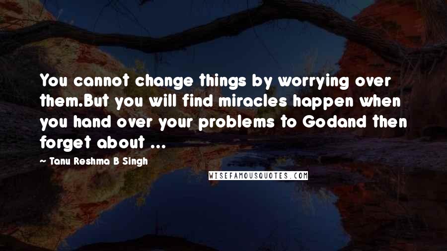 Tanu Reshma B Singh Quotes: You cannot change things by worrying over them.But you will find miracles happen when you hand over your problems to Godand then forget about ...