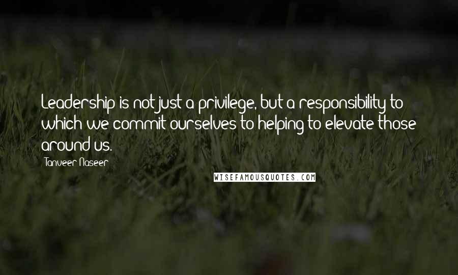 Tanveer Naseer Quotes: Leadership is not just a privilege, but a responsibility to which we commit ourselves to helping to elevate those around us.