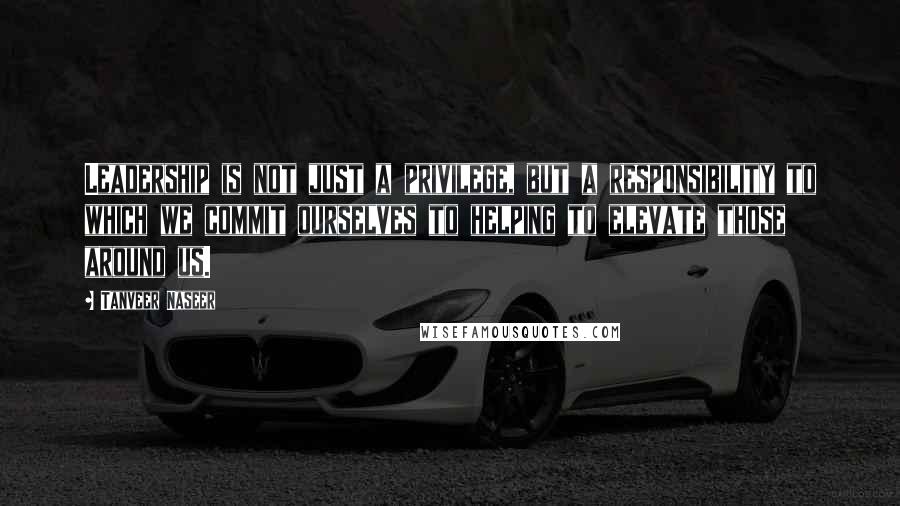 Tanveer Naseer Quotes: Leadership is not just a privilege, but a responsibility to which we commit ourselves to helping to elevate those around us.