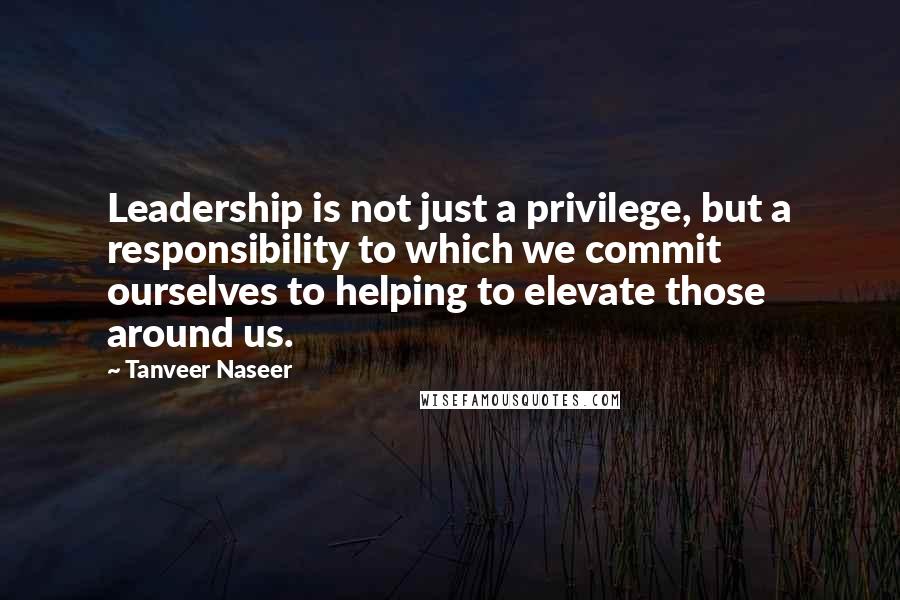 Tanveer Naseer Quotes: Leadership is not just a privilege, but a responsibility to which we commit ourselves to helping to elevate those around us.