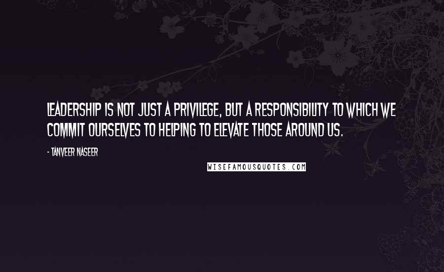 Tanveer Naseer Quotes: Leadership is not just a privilege, but a responsibility to which we commit ourselves to helping to elevate those around us.