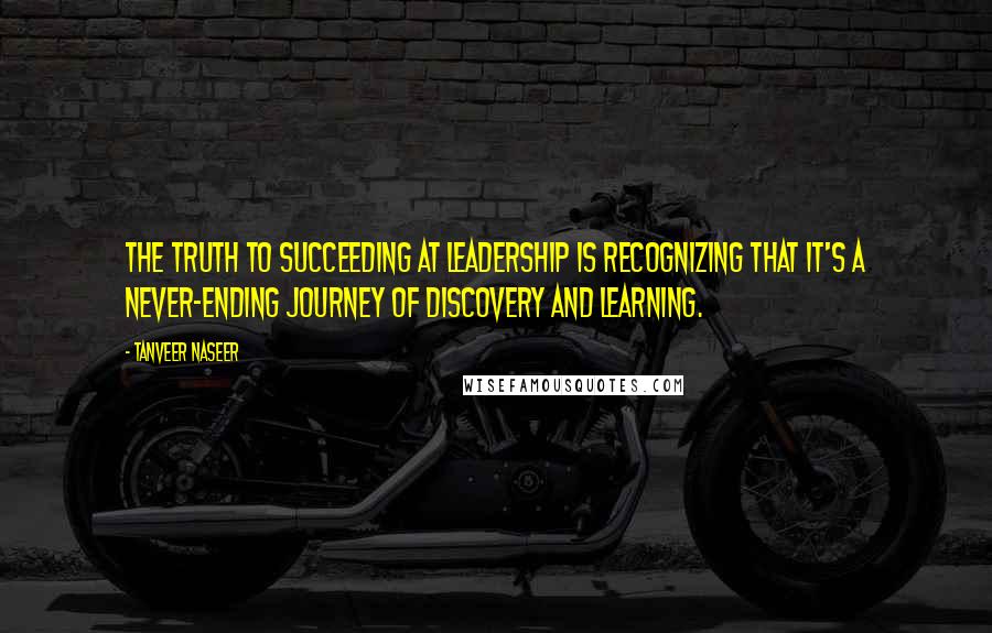 Tanveer Naseer Quotes: The truth to succeeding at leadership is recognizing that it's a never-ending journey of discovery and learning.