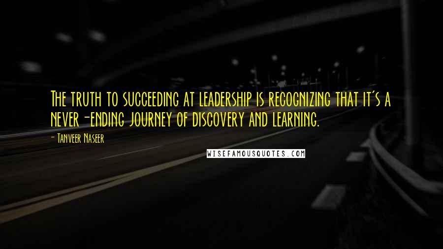 Tanveer Naseer Quotes: The truth to succeeding at leadership is recognizing that it's a never-ending journey of discovery and learning.
