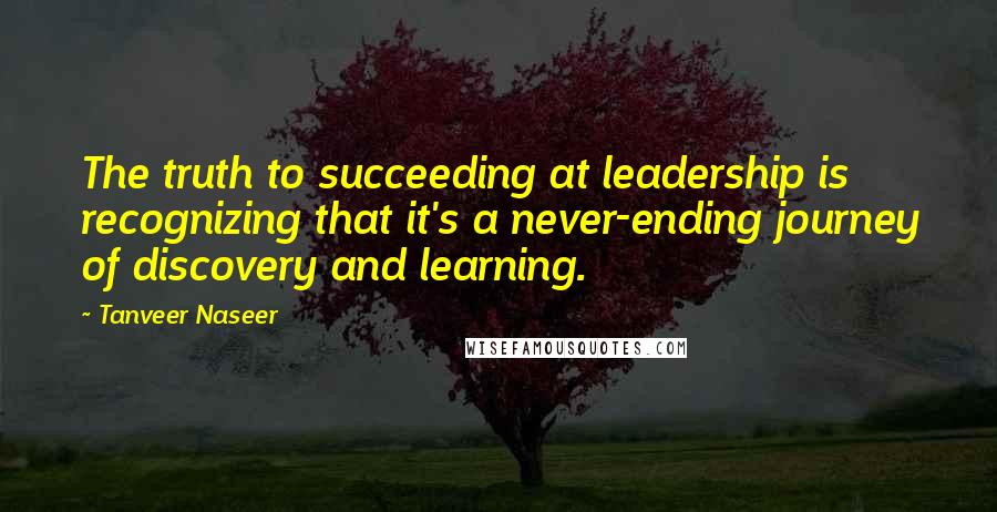 Tanveer Naseer Quotes: The truth to succeeding at leadership is recognizing that it's a never-ending journey of discovery and learning.