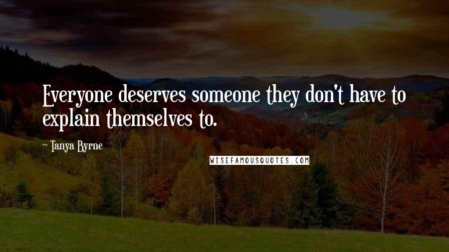 Tanya Byrne Quotes: Everyone deserves someone they don't have to explain themselves to.