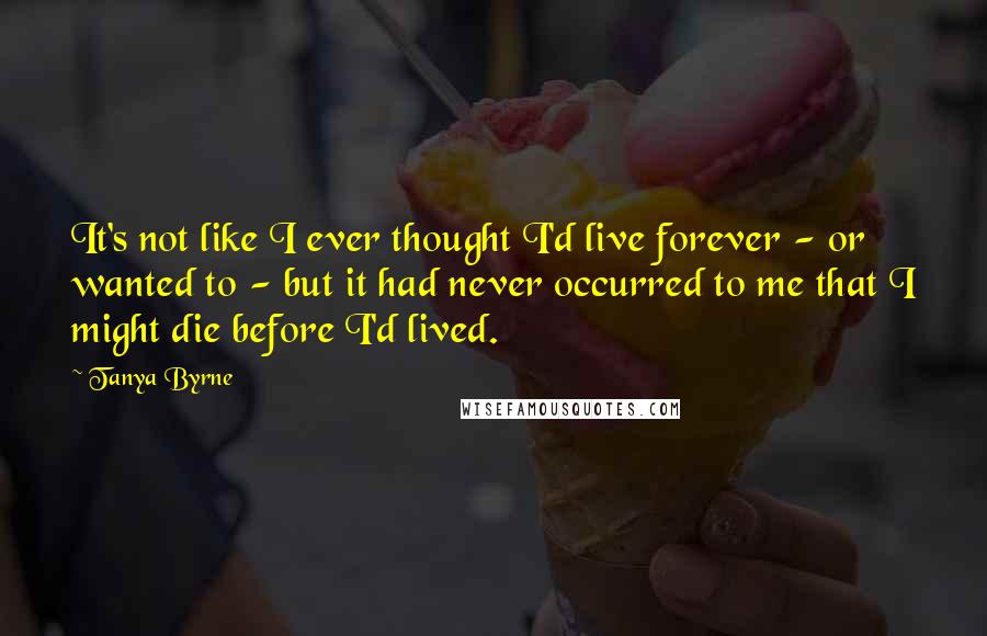 Tanya Byrne Quotes: It's not like I ever thought I'd live forever - or wanted to - but it had never occurred to me that I might die before I'd lived.