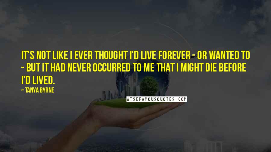 Tanya Byrne Quotes: It's not like I ever thought I'd live forever - or wanted to - but it had never occurred to me that I might die before I'd lived.