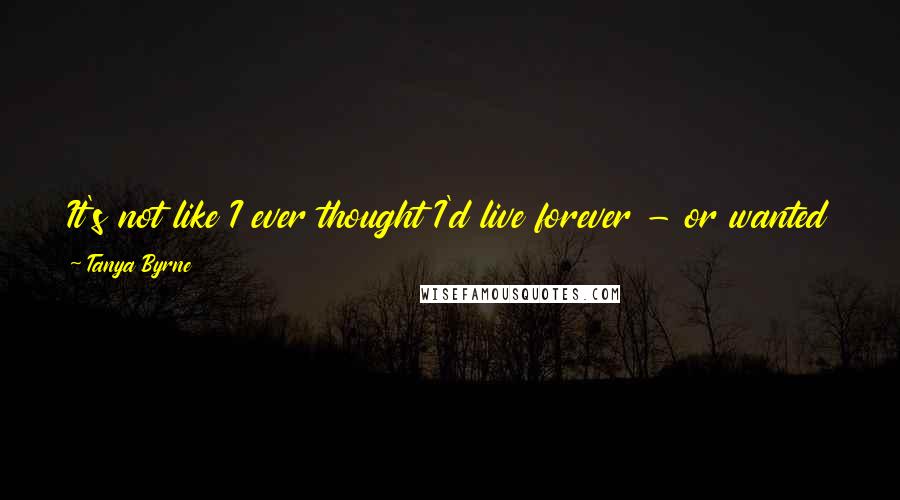 Tanya Byrne Quotes: It's not like I ever thought I'd live forever - or wanted to - but it had never occurred to me that I might die before I'd lived.