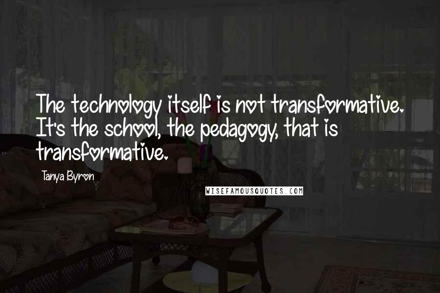 Tanya Byron Quotes: The technology itself is not transformative. It's the school, the pedagogy, that is transformative.