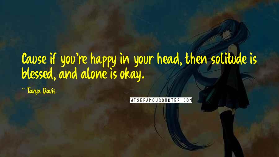 Tanya Davis Quotes: Cause if you're happy in your head, then solitude is blessed, and alone is okay.