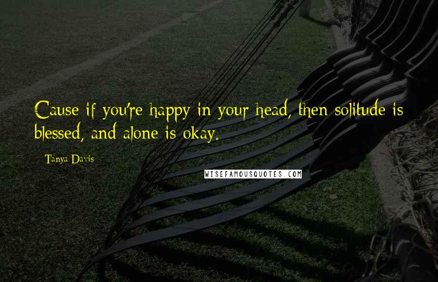 Tanya Davis Quotes: Cause if you're happy in your head, then solitude is blessed, and alone is okay.