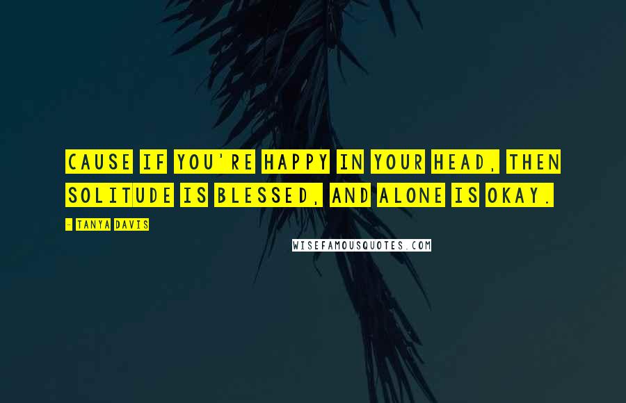 Tanya Davis Quotes: Cause if you're happy in your head, then solitude is blessed, and alone is okay.