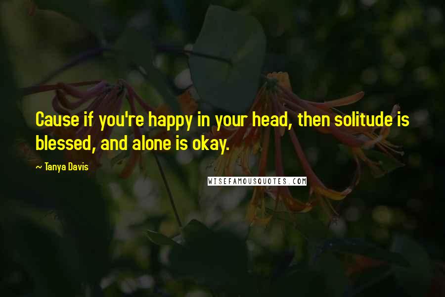 Tanya Davis Quotes: Cause if you're happy in your head, then solitude is blessed, and alone is okay.