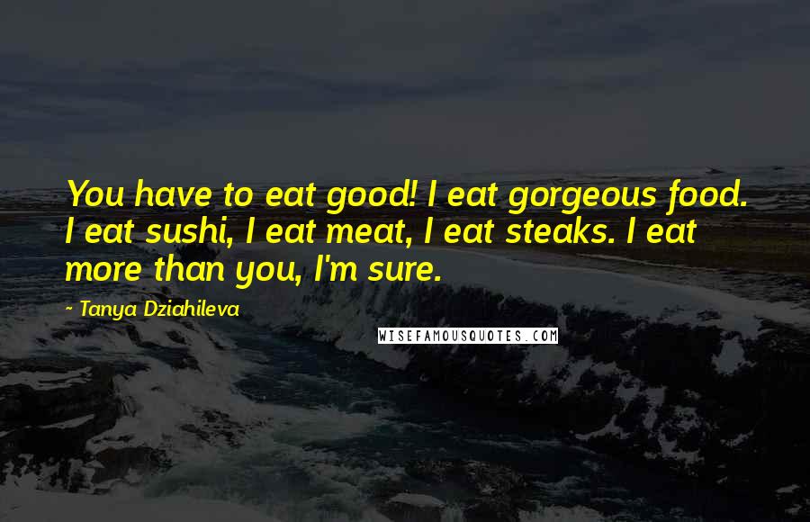 Tanya Dziahileva Quotes: You have to eat good! I eat gorgeous food. I eat sushi, I eat meat, I eat steaks. I eat more than you, I'm sure.