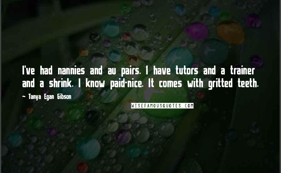 Tanya Egan Gibson Quotes: I've had nannies and au pairs. I have tutors and a trainer and a shrink. I know paid-nice. It comes with gritted teeth.