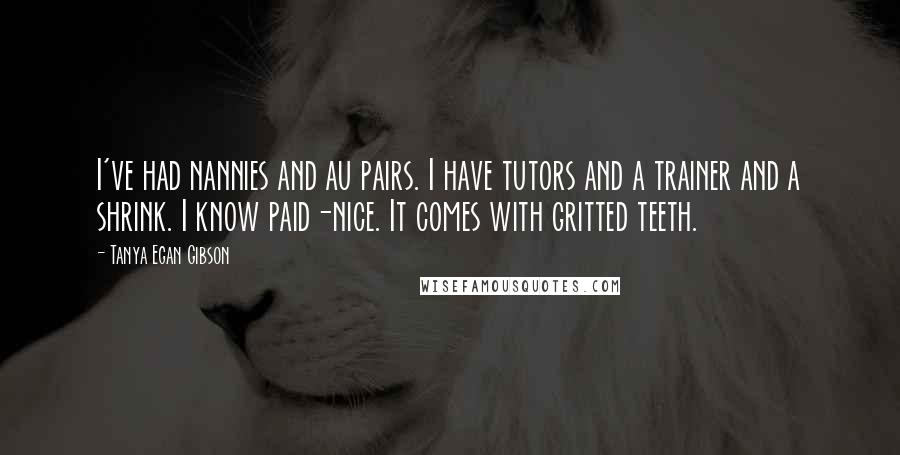 Tanya Egan Gibson Quotes: I've had nannies and au pairs. I have tutors and a trainer and a shrink. I know paid-nice. It comes with gritted teeth.