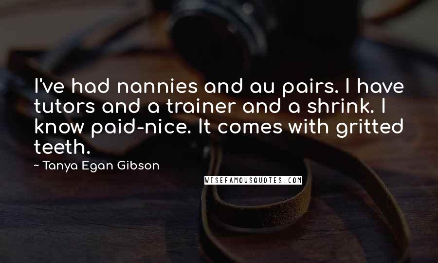 Tanya Egan Gibson Quotes: I've had nannies and au pairs. I have tutors and a trainer and a shrink. I know paid-nice. It comes with gritted teeth.