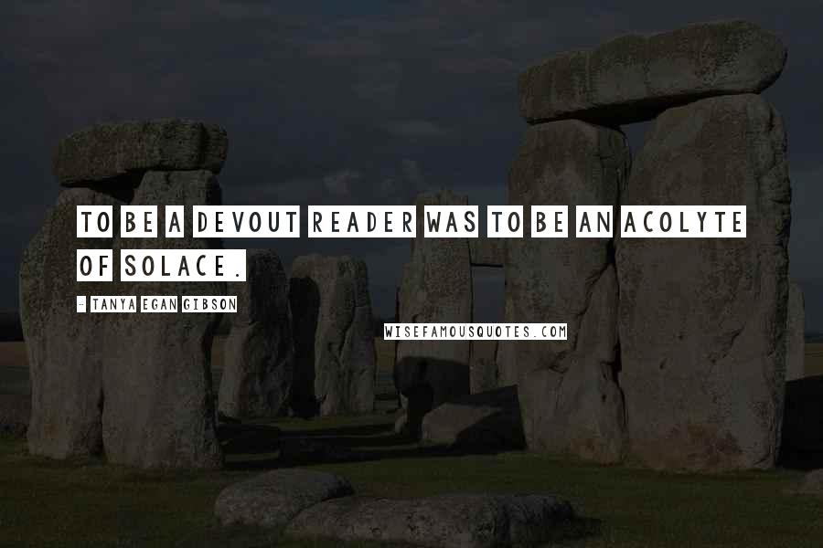 Tanya Egan Gibson Quotes: To be a devout reader was to be an acolyte of solace.