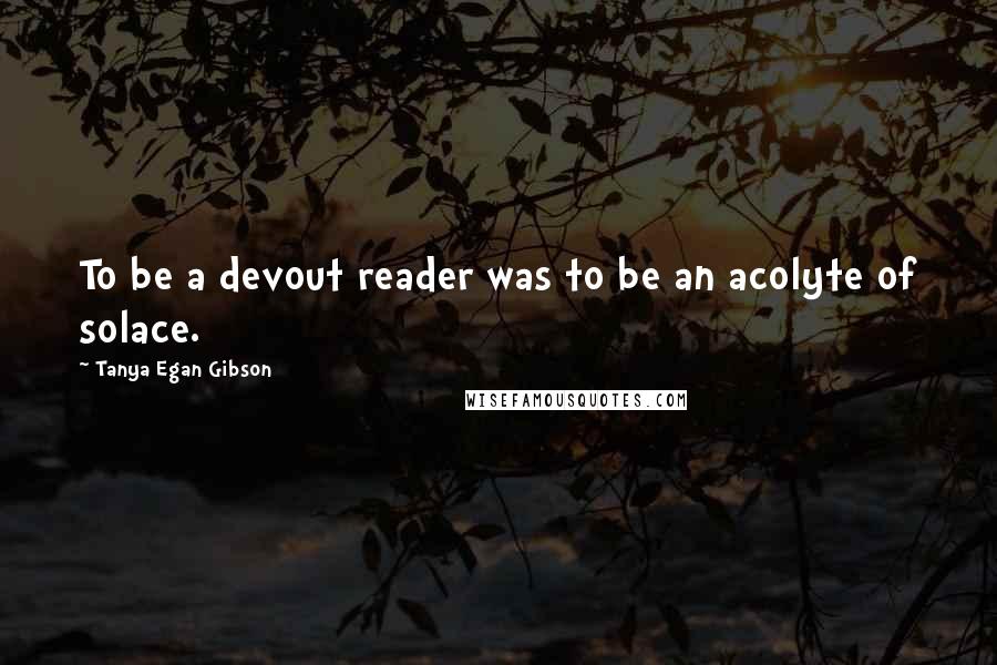 Tanya Egan Gibson Quotes: To be a devout reader was to be an acolyte of solace.
