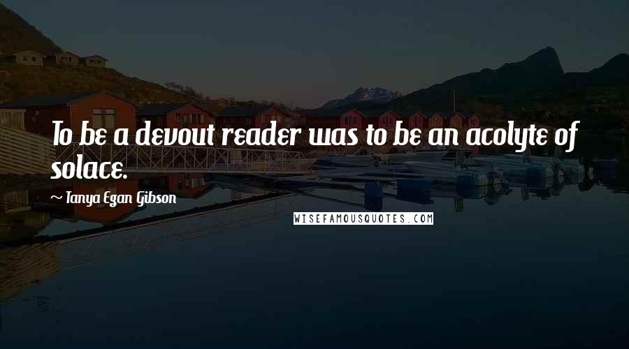 Tanya Egan Gibson Quotes: To be a devout reader was to be an acolyte of solace.