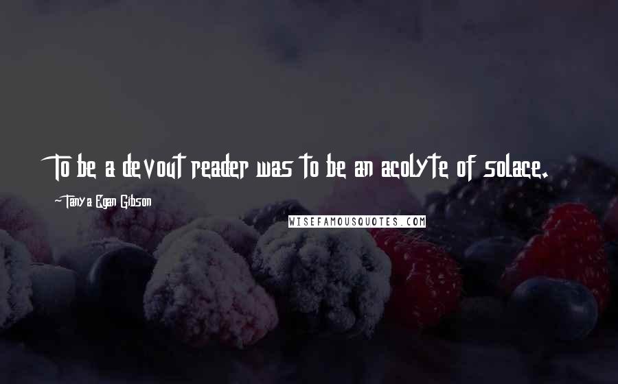 Tanya Egan Gibson Quotes: To be a devout reader was to be an acolyte of solace.
