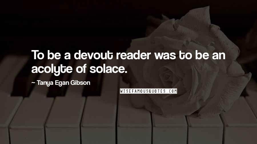 Tanya Egan Gibson Quotes: To be a devout reader was to be an acolyte of solace.