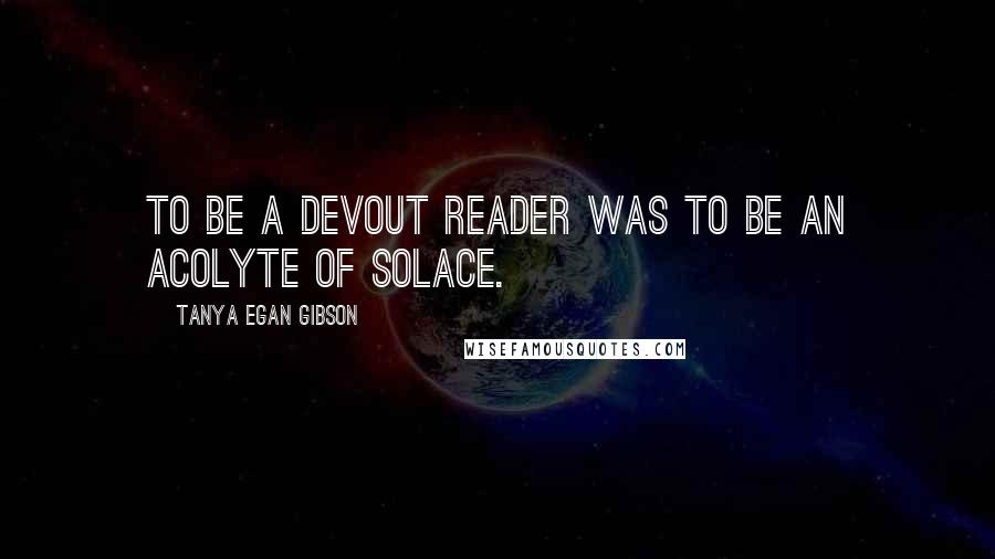 Tanya Egan Gibson Quotes: To be a devout reader was to be an acolyte of solace.