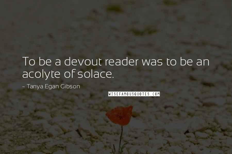 Tanya Egan Gibson Quotes: To be a devout reader was to be an acolyte of solace.
